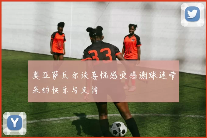 奥亚萨瓦尔谈喜悦感受感谢球迷带来的快乐与支持