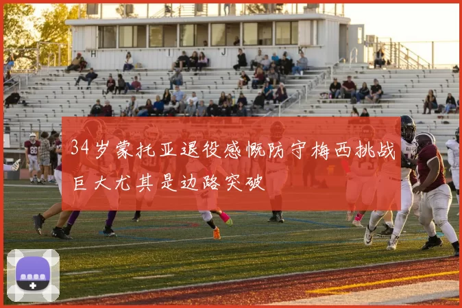 34岁蒙托亚退役感慨防守梅西挑战巨大尤其是边路突破