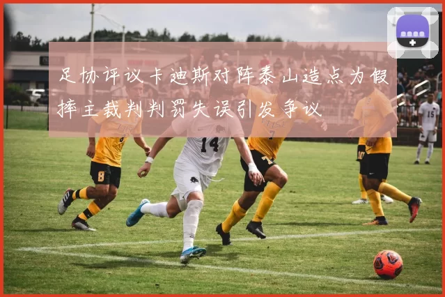 足协评议卡迪斯对阵泰山造点为假摔主裁判判罚失误引发争议