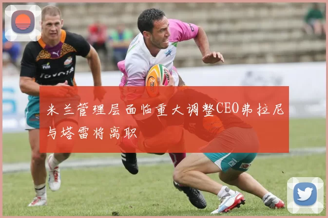 米兰管理层面临重大调整CEO弗拉尼与塔雷将离职