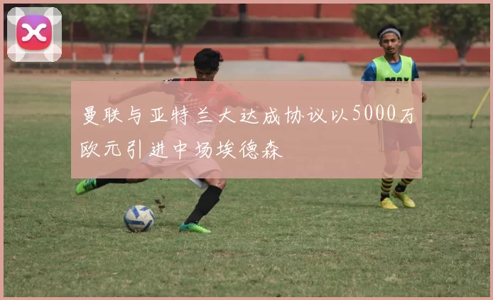 曼联与亚特兰大达成协议以5000万欧元引进中场埃德森