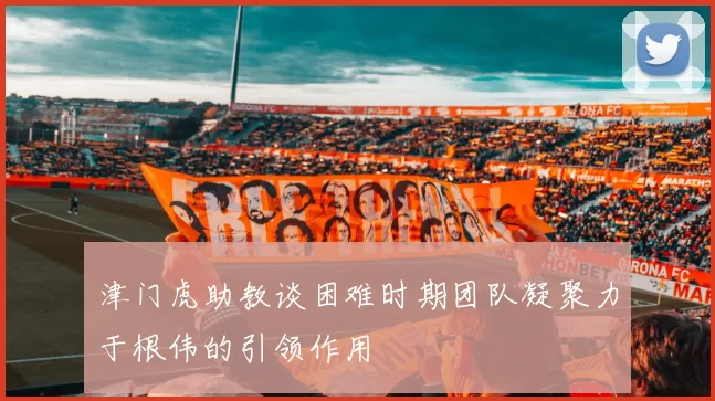 津门虎助教谈困难时期团队凝聚力于根伟的引领作用