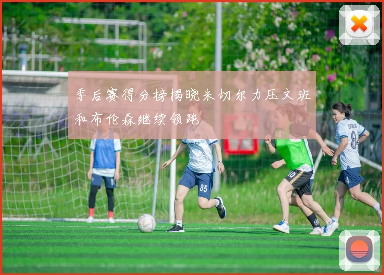 季后赛得分榜揭晓米切尔力压文班和布伦森继续领跑