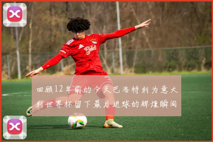 回顾12年前的今天巴洛特利为意大利世界杯留下最后进球的辉煌瞬间
