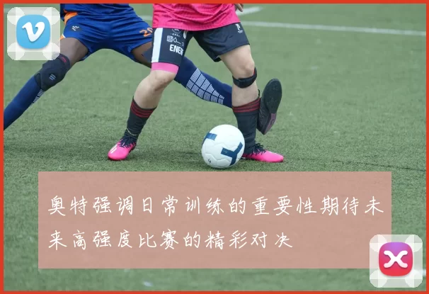 奥特强调日常训练的重要性期待未来高强度比赛的精彩对决