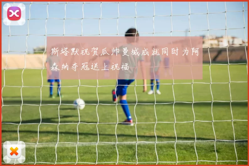 斯塔默祝贺瓜帅曼城成就同时为阿森纳夺冠送上祝福