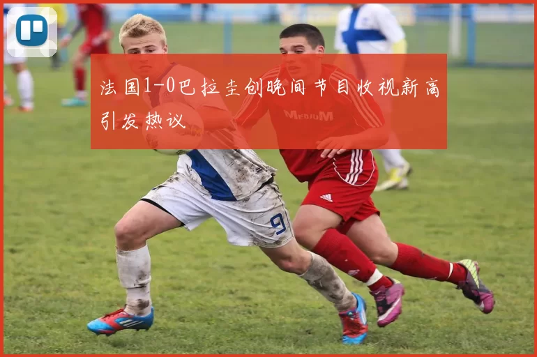 法国1-0巴拉圭创晚间节目收视新高引发热议