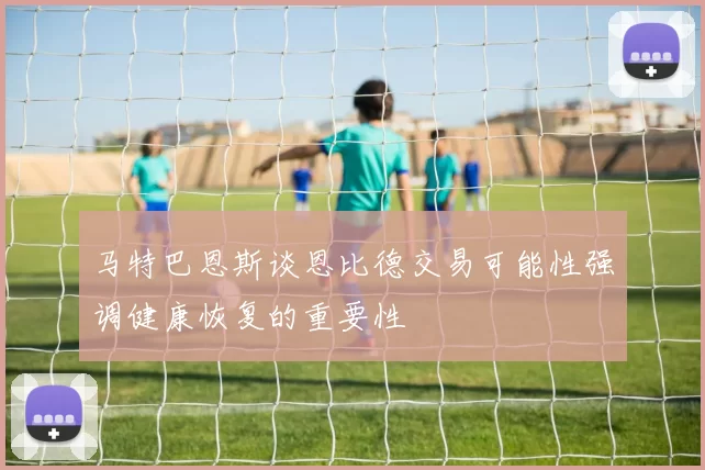 马特巴恩斯谈恩比德交易可能性强调健康恢复的重要性