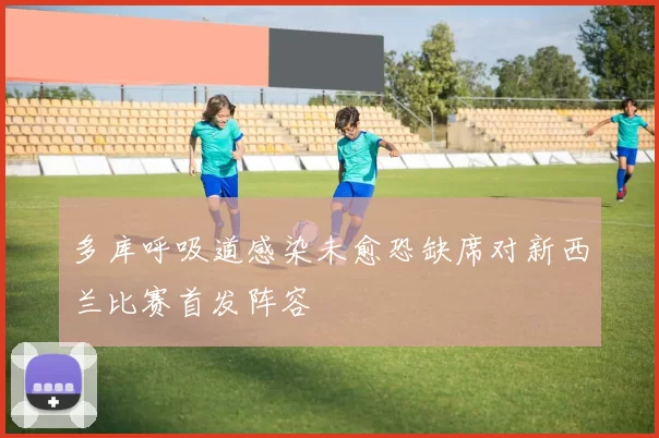 多库呼吸道感染未愈恐缺席对新西兰比赛首发阵容