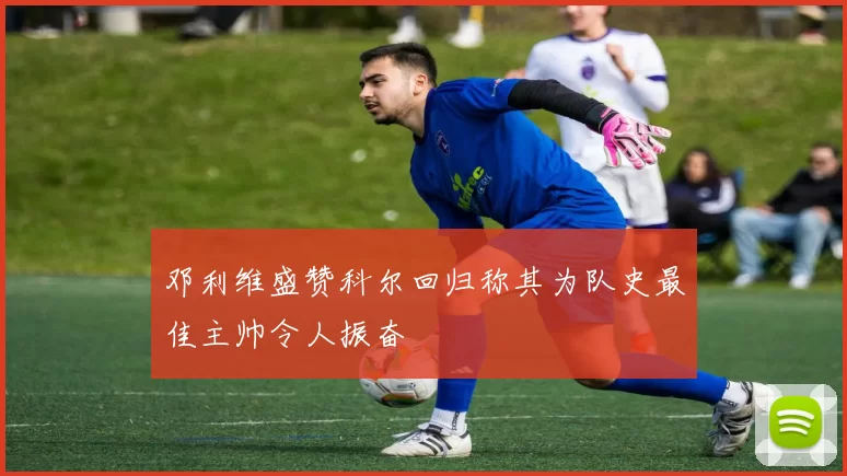 邓利维盛赞科尔回归称其为队史最佳主帅令人振奋