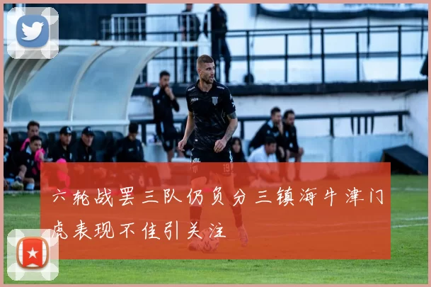 六轮战罢三队仍负分三镇海牛津门虎表现不佳引关注