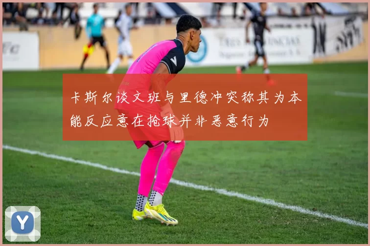 卡斯尔谈文班与里德冲突称其为本能反应意在抢球并非恶意行为
