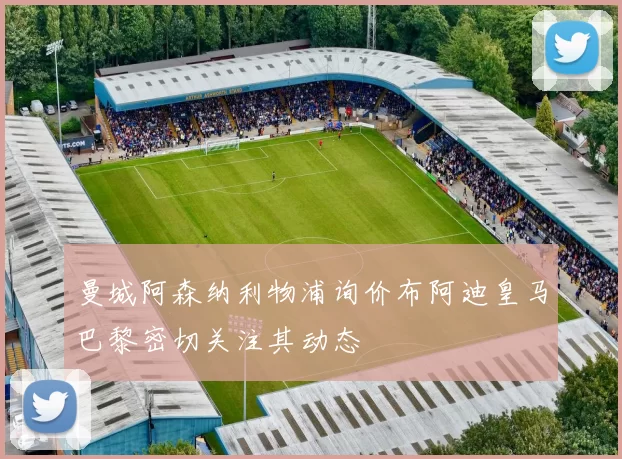 曼城阿森纳利物浦询价布阿迪皇马巴黎密切关注其动态