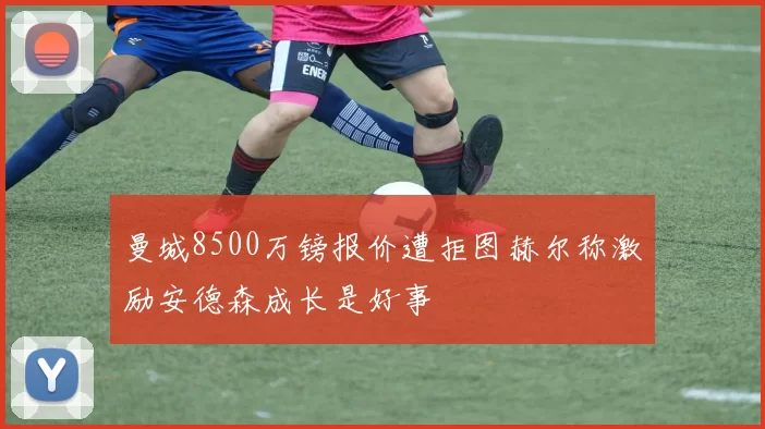 曼城8500万镑报价遭拒图赫尔称激励安德森成长是好事