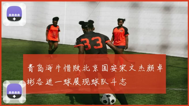 青岛海牛惜败北京国安宋文杰颜卓彬各进一球展现球队斗志
