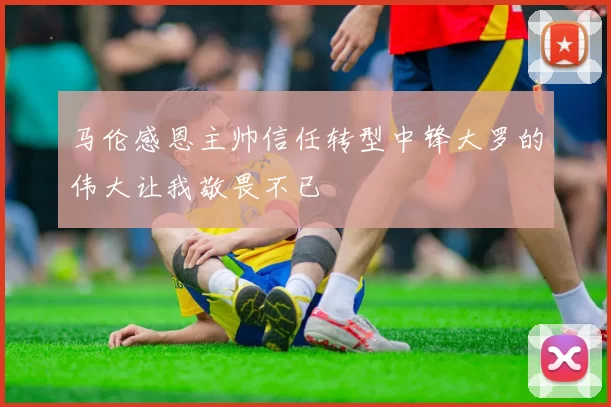 马伦感恩主帅信任转型中锋大罗的伟大让我敬畏不已