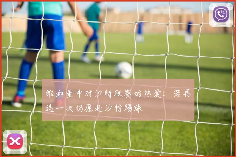 维加重申对沙特联赛的热爱：若再选一次仍愿赴沙特踢球