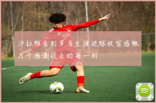 沙拉维告别罗马生涯进球收官感慨万千感谢过去的每一刻