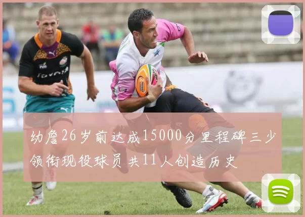 幼詹26岁前达成15000分里程碑三少领衔现役球员共11人创造历史