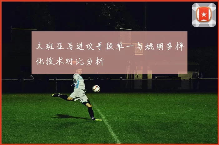 文班亚马进攻手段单一与姚明多样化技术对比分析