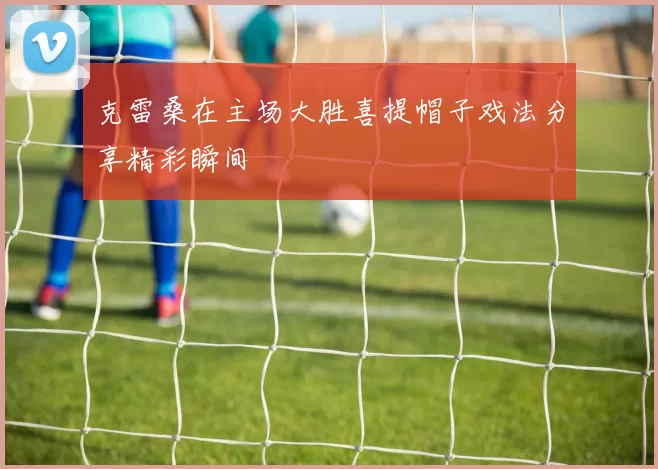 克雷桑在主场大胜喜提帽子戏法分享精彩瞬间