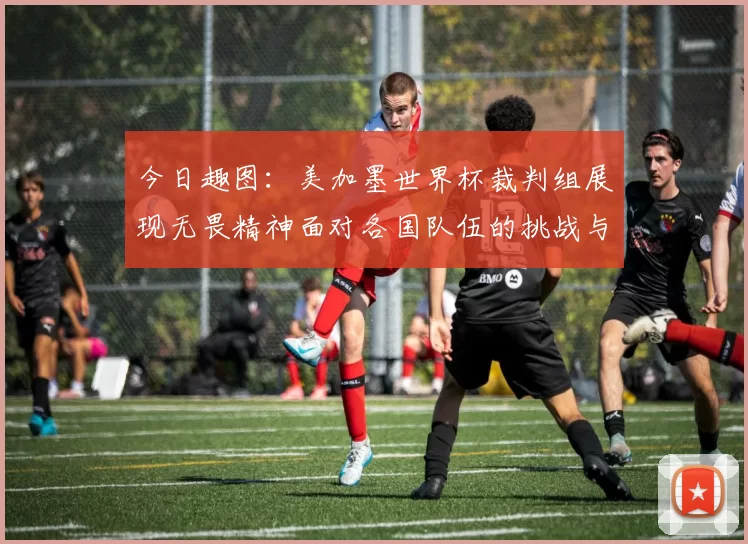 今日趣图：美加墨世界杯裁判组展现无畏精神面对各国队伍的挑战与针对