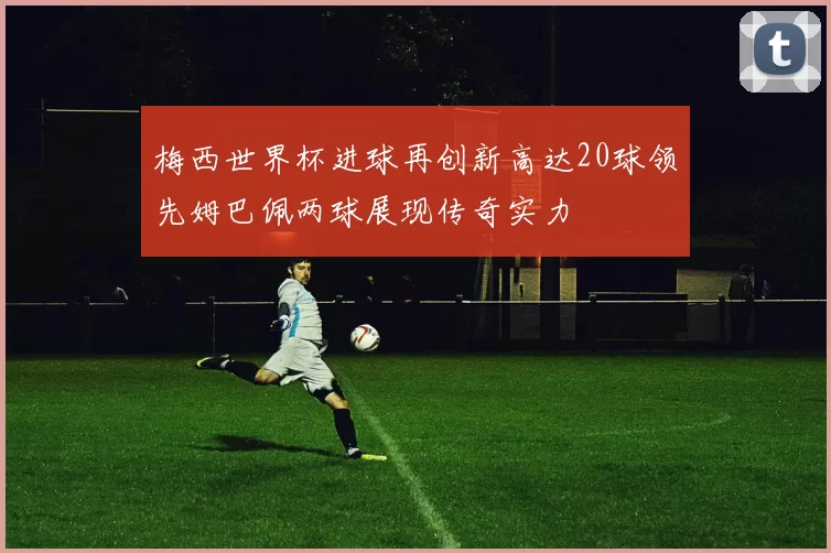 梅西世界杯进球再创新高达20球领先姆巴佩两球展现传奇实力