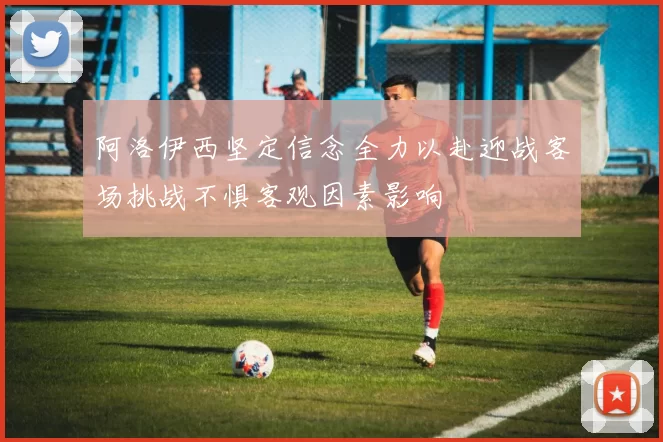 阿洛伊西坚定信念全力以赴迎战客场挑战不惧客观因素影响